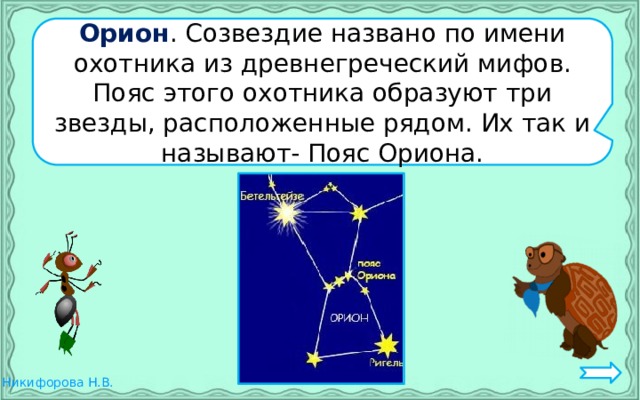 Орион . Созвездие названо по имени охотника из древнегреческий мифов. Пояс этого охотника образуют три звезды, расположенные рядом. Их так и называют- Пояс Ориона.