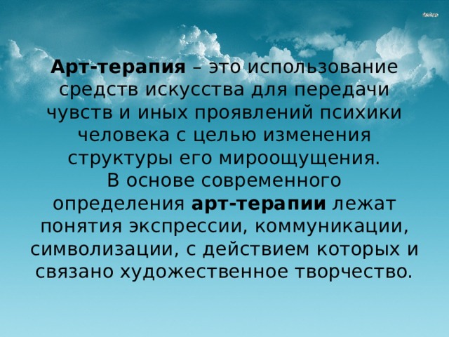 Арт-терапия  – это использование средств искусства для передачи чувств и иных проявлений психики человека с целью изменения структуры его мироощущения.  В основе современного определения  арт-терапии  лежат понятия экспрессии, коммуникации, символизации, с действием которых и связано художественное творчество.