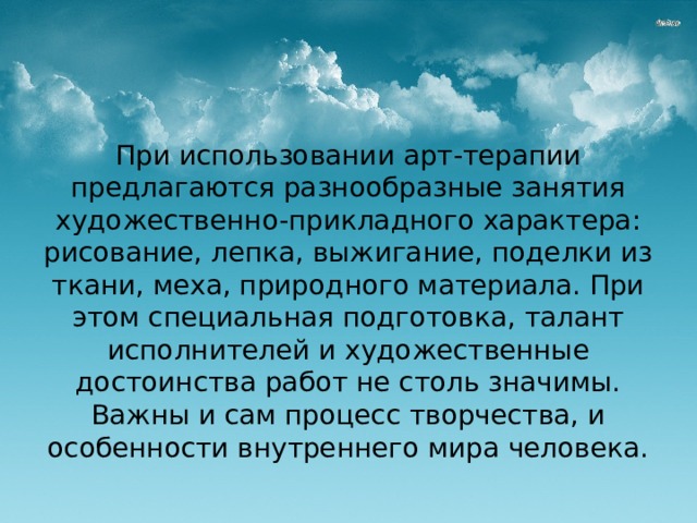 При использовании арт-терапии предлагаются разнообразные занятия художественно-прикладного характера: рисование, лепка, выжигание, поделки из ткани, меха, природного материала. При этом специальная подготовка, талант исполнителей и художественные достоинства работ не столь значимы. Важны и сам процесс творчества, и особенности внутреннего мира человека.