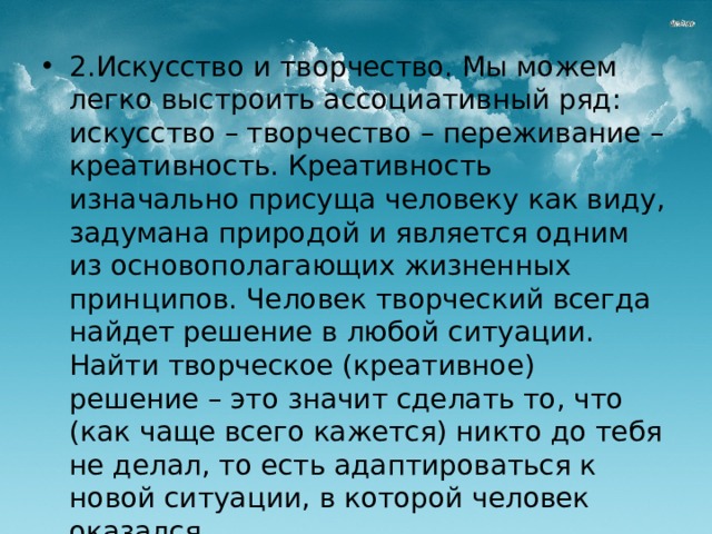 2.Искусство и творчество. Мы можем легко выстроить ассоциативный ряд: искусство – творчество – переживание – креативность. Креативность изначально присуща человеку как виду, задумана природой и является одним из основополагающих жизненных принципов. Человек творческий всегда найдет решение в любой ситуации. Найти творческое (креативное) решение – это значит сделать то, что (как чаще всего кажется) никто до тебя не делал, то есть адаптироваться к новой ситуации, в которой человек оказался. 