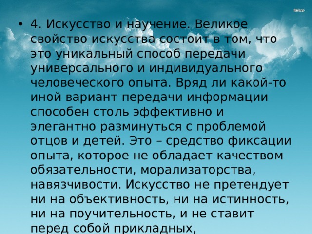 4. Искусство и научение. Великое свойство искусства состоит в том, что это уникальный способ передачи универсального и индивидуального человеческого опыта. Вряд ли какой-то иной вариант передачи информации способен столь эффективно и элегантно разминуться с проблемой отцов и детей. Это – средство фиксации опыта, которое не обладает качеством обязательности, морализаторства, навязчивости. Искусство не претендует ни на объективность, ни на истинность, ни на поучительность, и не ставит перед собой прикладных, прагматических целей. В отличие от науки, которая фиксирует опыт в жесткой форме, искусство сохраняет его в достаточно неопределенной форме.