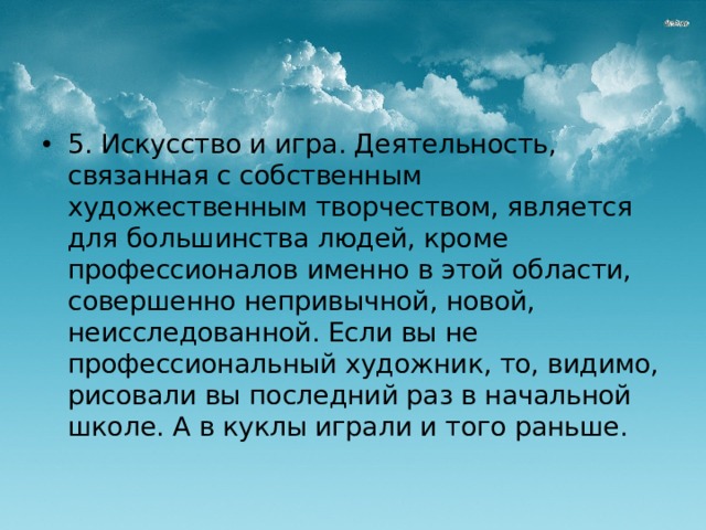 5. Искусство и игра. Деятельность, связанная с собственным художественным творчеством, является для большинства людей, кроме профессионалов именно в этой области, совершенно непривычной, новой, неисследованной. Если вы не профессиональный художник, то, видимо, рисовали вы последний раз в начальной школе. А в куклы играли и того раньше. 