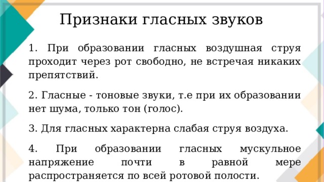 Признаки гласных звуков 1. При образовании гласных воздушная струя проходит через рот свободно, не встречая никаких препятствий. 2. Гласные - тоновые звуки, т.е при их образовании нет шума, только тон (голос). 3. Для гласных характерна слабая струя воздуха. 4. При образовании гласных мускульное напряжение почти в равной мере распространяется по всей ротовой полости.