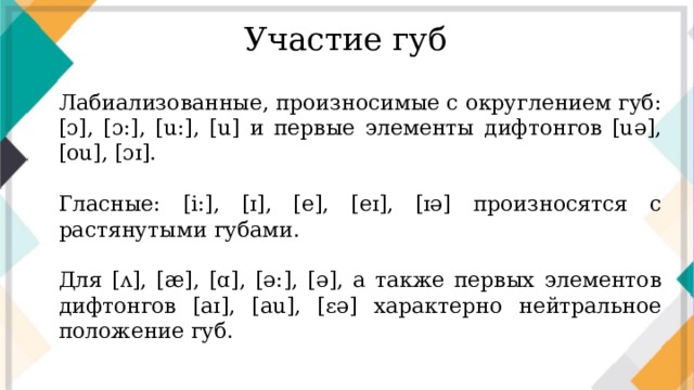 Участие губ Лабиализованные, произносимые с округлением губ: [ɔ], [ɔ:], [u:], [u] и первые элементы дифтонгов [uə], [ou], [ɔɪ]. Гласные: [i:], [ɪ], [e], [eɪ], [ɪə] произносятся с растянутыми губами. Для [ʌ], [æ], [ɑ], [ə:], [ə], а также первых элементов дифтонгов [aɪ], [au], [ɛə] характерно нейтральное положение губ.