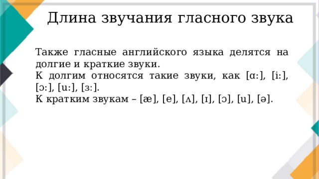 Длина звучания гласного звука Также гласные английского языка делятся на долгие и краткие звуки. К долгим относятся такие звуки, как [ɑ:], [i:], [ɔ:], [u:], [ɜː]. К кратким звукам – [æ], [e], [ʌ], [ɪ], [ɔ], [u], [ə].