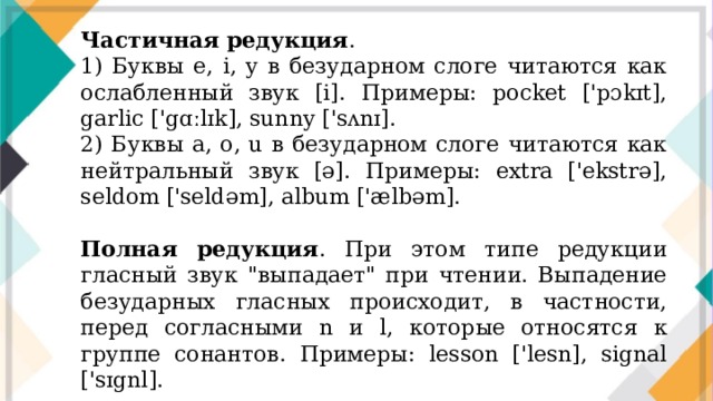 Частичная редукция . 1) Буквы e, i, y в безударном слоге читаются как ослабленный звук [i]. Примеры: pocket ['pɔkɪt], garlic ['gɑːlɪk], sunny ['sʌnɪ]. 2) Буквы a, o, u в безударном слоге читаются как нейтральный звук [ə]. Примеры: extra ['ekstrə], seldom ['seldəm], album ['ælbəm]. Полная редукция . При этом типе редукции гласный звук 