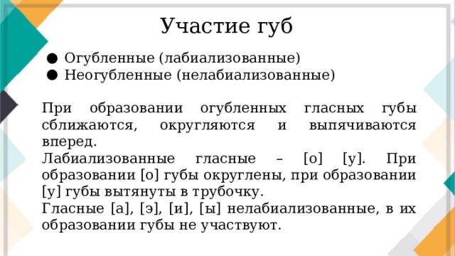 Участие губ Огубленные (лабиализованные) Неогубленные (нелабиализованные) При образовании огубленных гласных губы сближаются, округляются и выпячиваются вперед. Лабиализованные гласные – [о] [у]. При образовании [о] губы округлены, при образовании [у] губы вытянуты в трубочку. Гласные [а], [э], [и], [ы] нелабиализованные, в их образовании губы не участвуют.