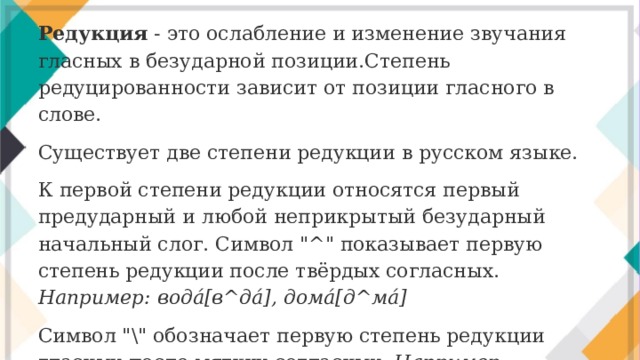 Редукция - это ослабление и изменение звучания гласных в безударной позиции.Степень редуцированности зависит от позиции гласного в слове. Существует две степени редукции в русском языке. К первой степени редукции относятся первый предударный и любой неприкрытый безударный начальный слог. Символ 