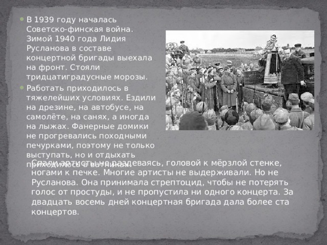 В 1939 году началась Советско-финская война. Зимой 1940 года Лидия Русланова в составе концертной бригады выехала на фронт. Стояли тридцатиградусные морозы. Работать приходилось в тяжелейших условиях. Ездили на дрезине, на автобусе, на самолёте, на санях, а иногда на лыжах. Фанерные домики не прогревались походными печурками, поэтому не только выступать, но и отдыхать приходилось в ватниках.