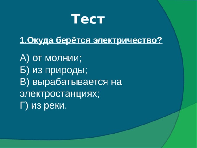 Тест  1.Окуда берётся электричество? А) от молнии; Б) из природы; В) вырабатывается на электростанциях; Г) из реки.