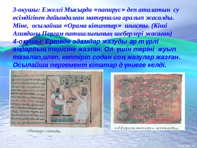 3-оқушы:  Ежелгі Мысырда « папирус » деп аталатын су өсімдігінен дайындалған материалға аралып жасалды. Міне, осылайша « Орама кітаптар » шықты. (Кіші Азиядағы Пергам патшалығының шеберлері жасаған)  4-оқушы: Ертеде адамдар жазуды әр түрлі аңдардың терісіне жазған. Ол үшін теріні жуып тазалап,илеп, кептіріп содан соң жазулар жазған. Осылайша пергемент кітатар дүниеге келді.