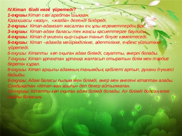 IV.Кітап бізді неге үйретеді? 1-оқушы :Кітап сөзі арабтан шыққан. Қазақшасы «жазу», «жазба» дегенді білдіреді. 2-оқушы : Кітап-адамзат жасалған ең ұлы кереметтердің бірі. 3-оқушы : Кітап-адам баласы тек жақсы қасиеттерге баулиды. 4-оқушы : Кітап-дүниенің қыр-сырын танып білуге көмектеседі. 5-оқушы : Кітап –адамда мейірімділікке, әдептілікке, еңбексүйгіштікке үйретеді. 6-оқушы: Кітапты көп оқыған адам білімді, сауатты, өнерлі болады. 7-оқушы: Кітап-ұрпақтан ұрпаққа жалғасып отыратын білім мен тәрбие беретін құрал. 8-оқушы: Кітап арқылы адамның танымдық қабілеті артып, рухани дүниесі байыды. 9-оқушы: Адам баласы ғылым мен білімді, өнер мен өнегені кітаптан алады. Сондықатан «Кітап-жан азығы» деп бекер айтылмаған. 10-оқушы: Кітапты көп оқыған адам білімді болады. Ал білімді болсаң елге сыйлы боласың.