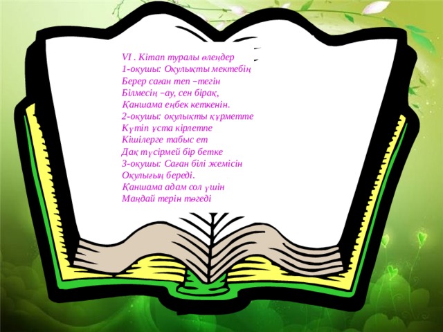 VI . Кітап туралы өлеңдер 1-оқушы: Оқулықты мектебің Берер саған теп – тегін Білмесің – ау, сен бірақ, Қаншама еңбек кеткенін. 2-оқушы: оқулықты құрметте Күтіп ұста кірлетпе Кішілерге табыс ет Дақ түсірмей бір бетке 3-оқушы: Саған білі жемісін Оқулығың береді. Қаншама адам сол үшін Маңдай терін төгеді