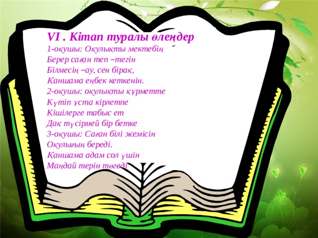 VI . Кітап туралы өлеңдер 1-оқушы: Оқулықты мектебің Берер саған теп – тегін Білмесің – ау, сен бірақ, Қаншама еңбек кеткенін. 2-оқушы: оқулықты құрметте Күтіп ұста кірлетпе Кішілерге табыс ет Дақ түсірмей бір бетке 3-оқушы: Саған білі жемісін Оқулығың береді. Қаншама адам сол үшін Маңдай терін төгеді