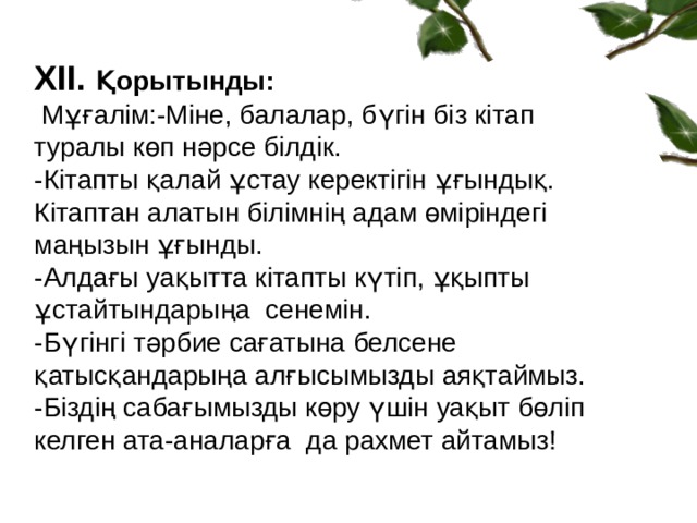 ХІІ. Қорытынды:  Мұғалім:-Міне, балалар, бүгін біз кітап туралы көп нәрсе білдік. -Кітапты қалай ұстау керектігін ұғындық. Кітаптан алатын білімнің адам өміріндегі маңызын ұғынды. -Алдағы уақытта кітапты күтіп, ұқыпты ұстайтындарыңа сенемін. -Бүгінгі тәрбие сағатына белсене қатысқандарыңа алғысымызды аяқтаймыз. -Біздің сабағымызды көру үшін уақыт бөліп келген ата-аналарға да рахмет айтамыз!  