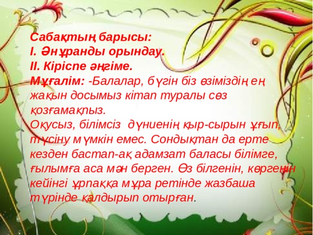 Сабақтың барысы: І. Әнұранды орындау. ІІ. Кіріспе әңгіме. Мұғалім: -Балалар, бүгін біз өзіміздің ең жақын досымыз кітап туралы сөз қозғамақпыз. Оқусыз, білімсіз дүниенің қыр-сырын ұғып, түсіну мүмкін емес. Сондықтан да ерте кезден бастап-ақ адамзат баласы білімге, ғылымға аса мән берген. Өз білгенін, көргенін кейінгі ұрпаққа мұра ретінде жазбаша түрінде қалдырып отырған .