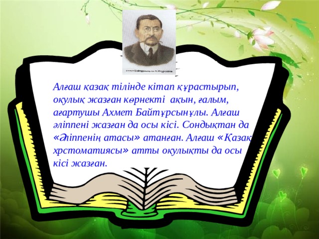 Алғаш қазақ тілінде кітап құрастырып, оқулық жазған көрнекті ақын, ғалым, ағартушы Ахмет Байтұрсынұлы. Алғаш әліппені жазған да осы кісі. Сондықтан да « Әліппенің атасы » атанған. Алғаш « Қазақ хрстоматиясы » атты оқулықты да осы кісі жазған.