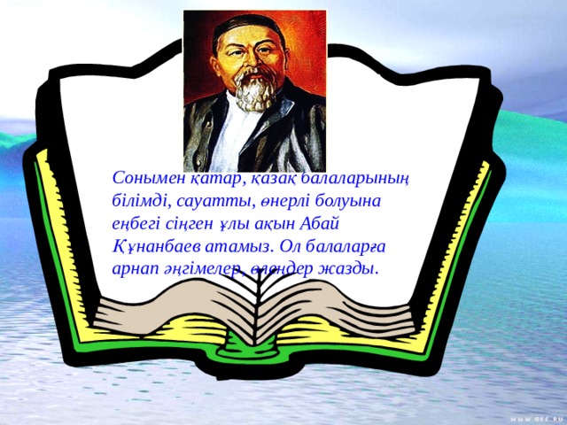 Сонымен қатар, қазақ балаларының білімді, сауатты, өнерлі болуына еңбегі сіңген ұлы ақын Абай Құнанбаев атамыз. Ол балаларға арнап әңгімелер, өлеңдер жазды.