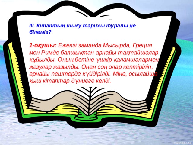 ІІІ. Кітаптың шығу тарихы туралы не білеміз? 1-оқушы: Ежелгі заманда Мысырда, Греция мен Римде балшықтан арнайы тақтайшалар құйылды. Оның бетіне үшкір қаламшалармен жазулар жазылды. Онан соң олар кептіріліп, арнайы пештерде күйдірілді. Міне, осылайша қыш кітаптар дүниеге келді.