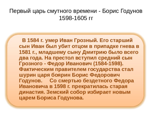 Первый царь смутного времени - Борис Годунов  1598-1605 гг  В 1584 г. умер Иван Грозный. Его старший сын Иван был убит отцом в припадке гнева в 1581 г., младшему сыну Дмитрию было всего два года. На престол вступил средний сын Грозного - Федор Иванович (1584-1598). Фактическим правителем государства стал шурин царя боярин Борис Федорович Годунов.     Со смертью бездетного Федора Ивановича в 1598 г. прекратилась старая династия. Земский собор избирает новым царем Бориса Годунова.