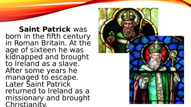 Saint Patrick was born in the fifth century in Roman Britain. At the age of sixteen he was kidnapped and brought to Ireland as a slave. After some years he managed to escape. Later Saint Patrick returned to Ireland as a missionary and brought Christianity.
