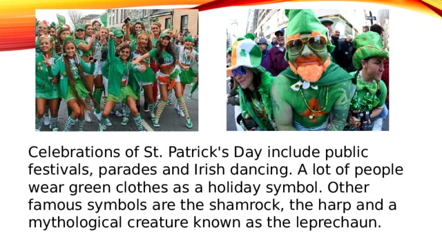 Сelebrations of St. Patrick's Day include public festivals, parades and Irish dancing. A lot of people wear green clothes as a holiday symbol. Other famous symbols are the shamrock, the harp and a mythological creature known as the leprechaun.