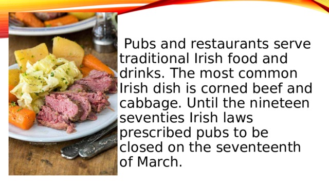 Pubs and restaurants serve traditional Irish food and drinks. The most common Irish dish is corned beef and cabbage. Until the nineteen seventies Irish laws prescribed pubs to be closed on the seventeenth of March.