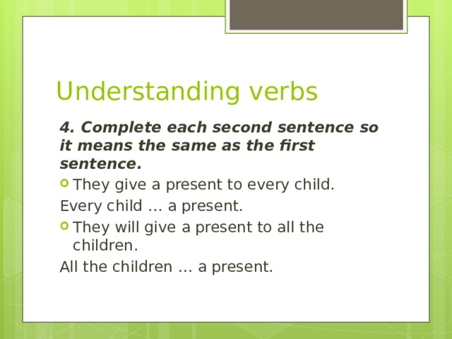 Understanding verbs 4. Complete each second sentence so it means the same as the first sentence. They give a present to every child. Every child … a present. They will give a present to all the children. All the children … a present.