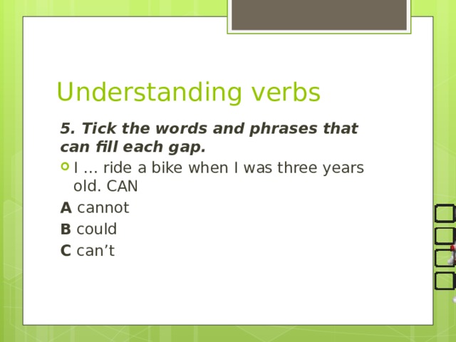 Understanding verbs 5. Tick the words and phrases that can fill each gap. I … ride a bike when I was three years old. CAN A cannot B could C can’t