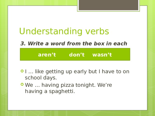 Understanding verbs 3. Write a word from the box in each gap. I … like getting up early but I have to on school days. We … having pizza tonight. We’re having a spaghetti. aren’t   don’t   wasn’t