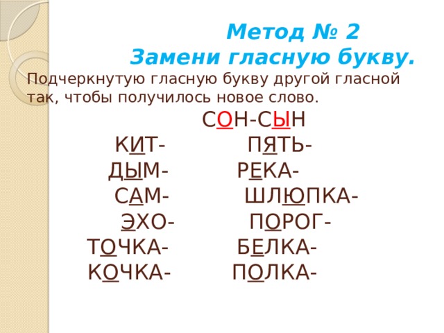 Метод № 2  Замени гласную букву.  Подчеркнутую гласную букву другой гласной так, чтобы получилось новое слово.  С О Н-С Ы Н  К И Т- П Я ТЬ-  Д Ы М- Р Е КА-  С А М- ШЛ Ю ПКА-   Э ХО- П О РОГ-  Т О ЧКА- Б Е ЛКА-  К О ЧКА- П О ЛКА-