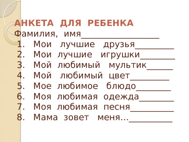 АНКЕТА ДЛЯ РЕБЕНКА   Фамилия, имя__________________  1. Мои лучшие друзья_________  2. Мои лучшие игрушки________  3. Мой любимый мультик______  4. Мой любимый цвет_________  5. Мое любимое блюдо________  6. Моя любимая одежда________  7. Моя любимая песня__________  8. Мама зовет меня…__________