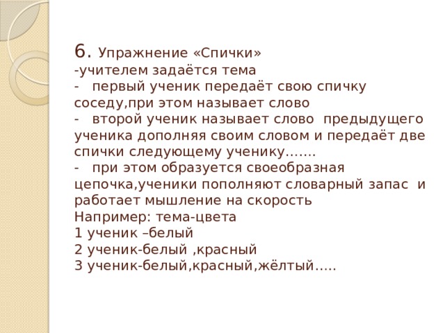 6. Упражнение «Спички»  -учителем задаётся тема  - первый ученик передаёт свою спичку соседу,при этом называет слово  - второй ученик называет слово предыдущего ученика дополняя своим словом и передаёт две спички следующему ученику…….  - при этом образуется своеобразная цепочка,ученики пополняют словарный запас и работает мышление на скорость  Например: тема-цвета  1 ученик –белый  2 ученик-белый ,красный  3 ученик-белый,красный,жёлтый…..