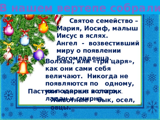 В нашем вертепе собрались:  Святое семейство – Мария, Иосиф, малыш Иисус в яслях. Ангел - возвестивший миру о появлении Богомладенца. Волхвы, или «три царя», как они сами себя величают. Никогда не появляются по одному, их подарки: золото, ладан и смирна. Пастухи - юноша и старик . Животные -  бык, осел, овцы.