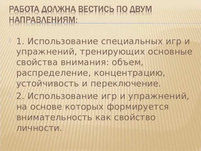 1. Использование специальных игр и упражнений, тренирующих основные свойства внимания: объем, распределение, концентрацию, устойчивость и переключение. 2. Использование игр и упражнений, на основе которых формируется внимательность как свойство личности.