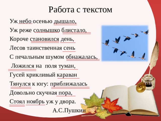 Работа с текстом Уж небо осенью дышало, Уж реже солнышко блистало, Короче становился день, Лесов таинственная сень С печальным шумом обнажалась,  Ложился на поля туман, Гусей крикливый караван Тянулся к югу: приближалась Довольно скучная пора, Стоял ноябрь уж у двора.  А.С.Пушкин