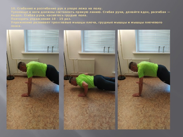 10. Сгибание и разгибание рук в упоре лежа на полу.  Туловище и ноги должны составлять прямую линию. Сгибая руки, делайте вдох, разгибая — выдох. Сгибая руки, касайтесь грудью пола.  Повторить упражнение 10 – 15 раз.  Упражнение развивает трехглавые мышцы плеча, грудные мышцы и мышцы плечевого пояса.