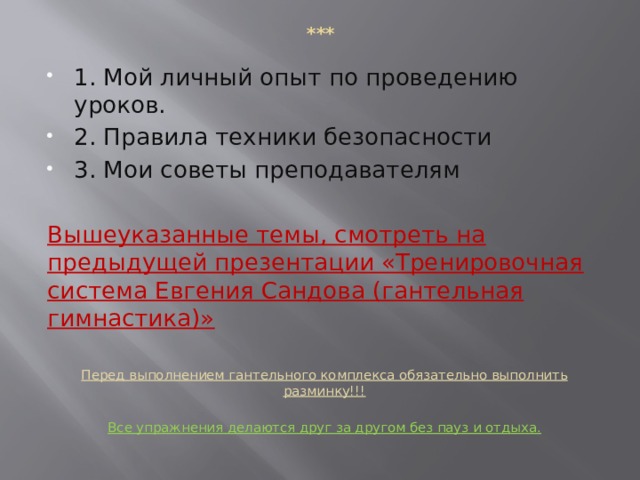 *** 1. Мой личный опыт по проведению уроков. 2. Правила техники безопасности 3. Мои советы преподавателям Вышеуказанные темы, смотреть на предыдущей презентации «Тренировочная система Евгения Сандова (гантельная гимнастика)»  Перед выполнением гантельного комплекса обязательно выполнить разминку!!!  Все упражнения делаются друг за другом без пауз и отдыха.