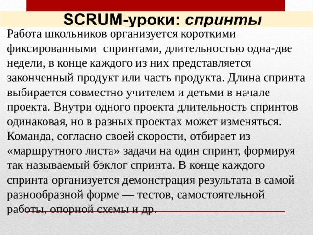 Работа школьников организуется короткими фиксированными спринтами, длительностью одна-две недели, в конце каждого из них представляется законченный продукт или часть продукта. Длина спринта выбирается совместно учителем и детьми в начале проекта. Внутри одного проекта длительность спринтов одинаковая, но в разных проектах может изменяться. Команда, согласно своей скорости, отбирает из «маршрутного листа» задачи на один спринт, формируя так называемый бэклог спринта. В конце каждого спринта организуется демонстрация результата в самой разнообразной форме — тестов, самостоятельной работы, опорной схемы и др.