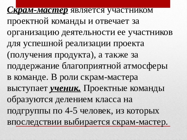 Скрам-мастер  является участником проектной команды и отвечает за организацию  деятельности ее участников для успешной реализации проекта (получения продукта), а также за поддержание благоприятной атмосферы в команде. В роли скрам-мастера выступает ученик.  Проектные команды образуются делением класса на подгруппы по 4-5 человек, из которых впоследствии выбирается скрам-мастер.