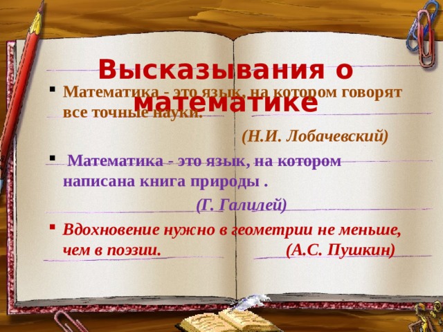 Высказывания о математике Математика - это язык, на котором говорят все точные науки. Математика - это язык, на котором говорят все точные науки.  (Н.И. Лобачевский)  Математика - это язык, на котором написана книга природы .  Математика - это язык, на котором написана книга природы . (Г. Галилей) Вдохновение нужно в геометрии не меньше, чем в поэзии. (А.С. Пушкин) Вдохновение нужно в геометрии не меньше, чем в поэзии. (А.С. Пушкин)