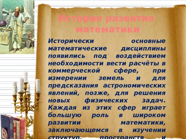 История развития математики Исторически основные математические дисциплины появились под воздействием необходимости вести расчёты в коммерческой сфере, при измерении земель и для предсказания астрономических явлений, позже, для решения новых физических задач. Каждая из этих сфер играет большую роль в широком развитии математики, заключающемся в изучении структур, пространств и изменений.