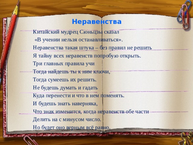 Неравенства   Китайский мудрец Сюньцзы сказал  «В учении нельзя останавливаться». Неравенства такая штука – без правил не решить Я тайну всех неравенств попробую открыть. Три главных правила учи Тогда найдешь ты к ним ключи, Тогда сумеешь их решить. Не будешь думать и гадать Куда перенести и что в нем поменять. И будешь знать наверняка, Что знак изменится, когда неравенств обе части Делить на с минусом число. Но будет оно верным всё равно.