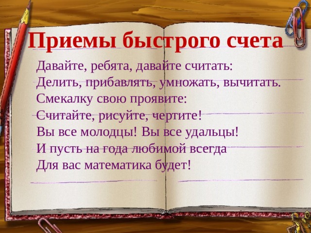 Приемы быстрого счета   Давайте, ребята, давайте считать:   Делить, прибавлять, умножать, вычитать.   Смекалку свою проявите:   Считайте, рисуйте, чертите!   Вы все молодцы! Вы все удальцы!   И пусть на года любимой всегда   Для вас математика будет! 