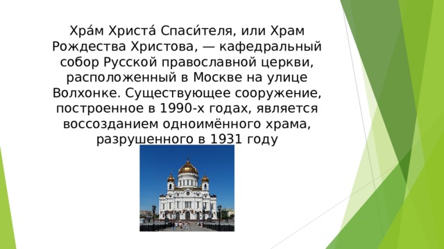 Хра́м Христа́ Спаси́теля, или Храм Рождества Христова, — кафедральный собор Русской православной церкви, расположенный в Москве на улице Волхонке. Существующее сооружение, построенное в 1990-х годах, является воссозданием одноимённого храма, разрушенного в 1931 году