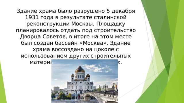 Здание храма было разрушено 5 декабря 1931 года в результате сталинской реконструкции Москвы. Площадку планировалось отдать под строительство Дворца Советов, в итоге на этом месте был создан бассейн «Москва». Здание храма воссоздано на цоколе с использованием других строительных материалов в 1994—1999 годах.
