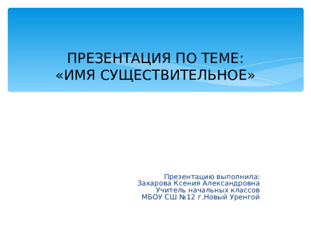 ПРЕЗЕНТАЦИЯ ПО ТЕМЕ:  «ИМЯ СУЩЕСТВИТЕЛЬНОЕ» Презентацию выполнила: Захарова Ксения Александровна Учитель начальных классов МБОУ СШ №12 г.Новый Уренгой