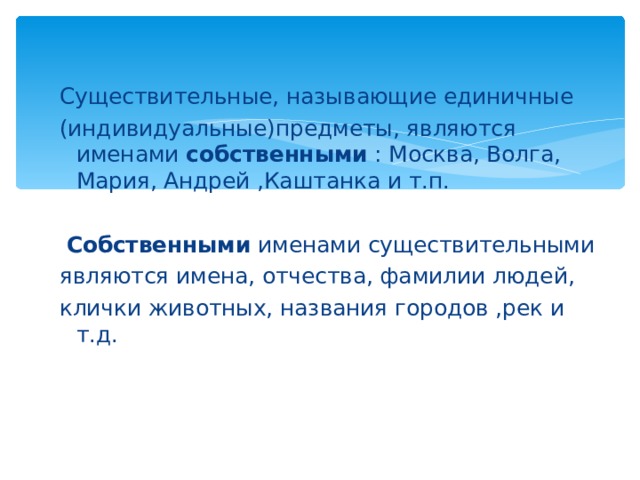 Существительные, называющие единичные (индивидуальные)предметы, являются именами собственными : Москва, Волга, Мария, Андрей ,Каштанка и т.п.  Собственными именами существительными являются имена, отчества, фамилии людей, клички животных, названия городов ,рек и т.д.