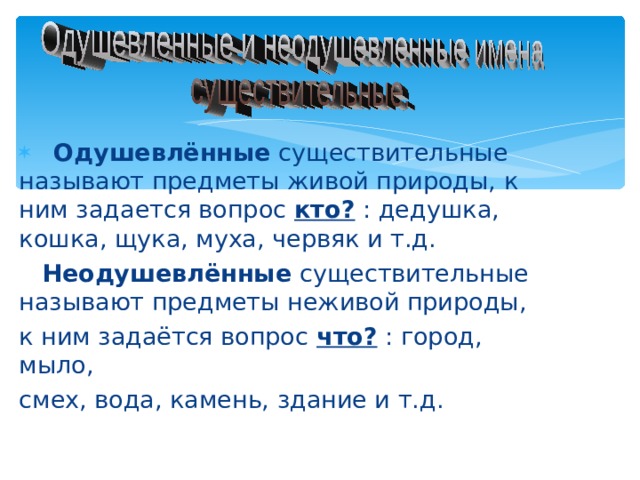 Одушевлённые существительные называют предметы живой природы, к ним задается вопрос кто? : дедушка, кошка, щука, муха, червяк и т.д.  Неодушевлённые существительные называют предметы неживой природы, к ним задаётся вопрос что?