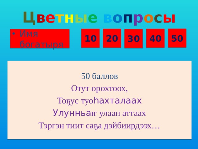 Ц в е т н ы е  в о п р о с ы 50 10 20 40 Имя богатыря 30 50 баллов Отут орохтоох, Тоҕус туо һахталаах Улунньа ҥ улаан аттаах Тэргэн тиит саҕа дэйбиирдээх…